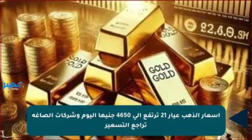 أسعار الذهب عيار 21 ترتفع إلى 4650 جنيها اليوم وشركات الصاغة تراجع التسعير